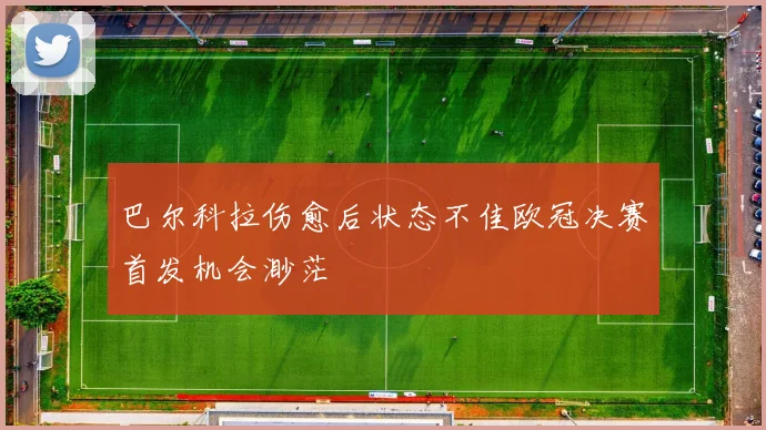 巴尔科拉伤愈后状态不佳欧冠决赛首发机会渺茫