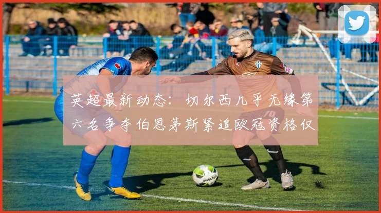 英超最新动态：切尔西几乎无缘第六名争夺伯恩茅斯紧追欧冠资格仅差三分