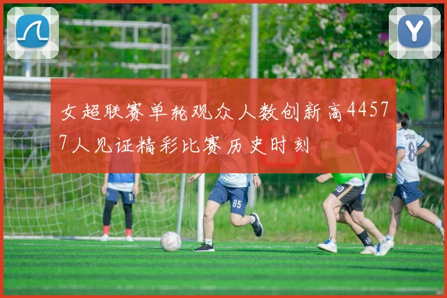 女超联赛单轮观众人数创新高44577人见证精彩比赛历史时刻