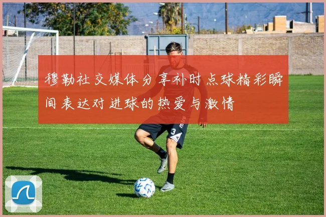 穆勒社交媒体分享补时点球精彩瞬间表达对进球的热爱与激情