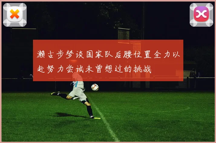 濑古步梦谈国家队后腰位置全力以赴努力尝试未曾想过的挑战