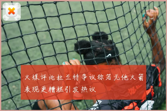火媒评论杜兰特争议称若无他火箭表现更糟糕引发热议