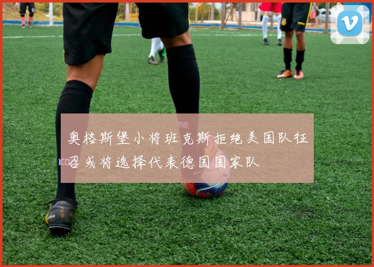 奥格斯堡小将班克斯拒绝美国队征召或将选择代表德国国家队