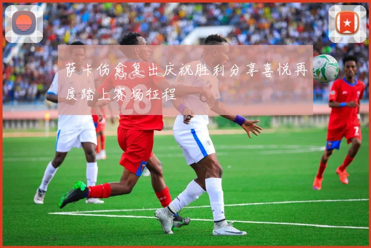 萨卡伤愈复出庆祝胜利分享喜悦再度踏上赛场征程