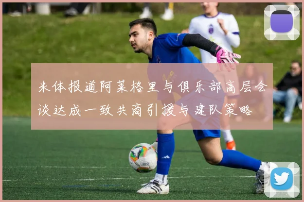 米体报道阿莱格里与俱乐部高层会谈达成一致共商引援与建队策略