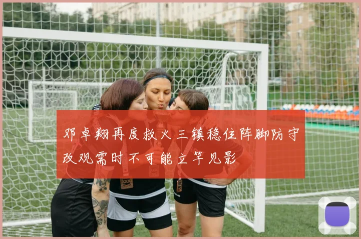 邓卓翔再度救火三镇稳住阵脚防守改观需时不可能立竿见影