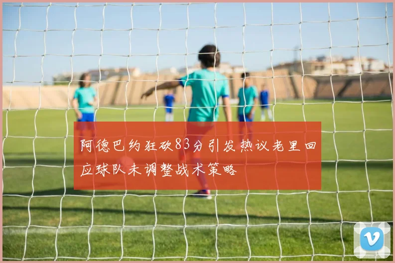 阿德巴约狂砍83分引发热议老里回应球队未调整战术策略