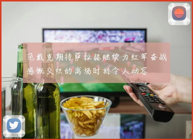 范戴克期待萨拉赫继续为红军奋战感慨交织的离场时刻令人动容