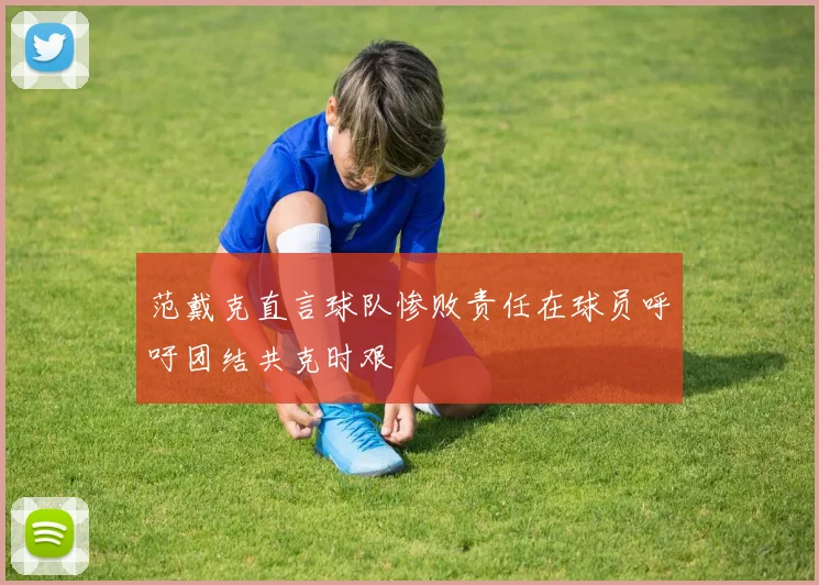 范戴克直言球队惨败责任在球员呼吁团结共克时艰