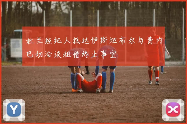 杜兰经纪人抵达伊斯坦布尔与费内巴切洽谈租借终止事宜