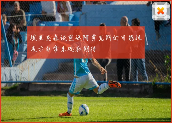 埃里克森谈重返阿贾克斯的可能性表示非常乐观和期待