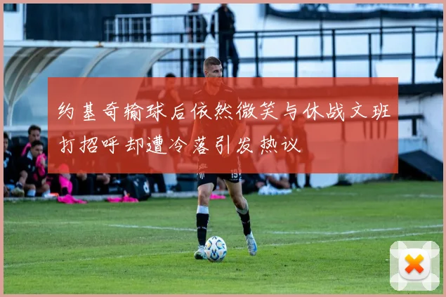 约基奇输球后依然微笑与休战文班打招呼却遭冷落引发热议