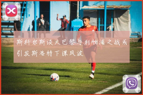 斯科尔斯谈大巴黎与利物浦之战或引发斯洛特下课风波