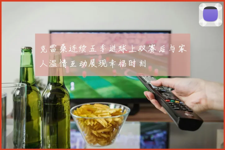 克雷桑连续五季进球上双赛后与家人温情互动展现幸福时刻