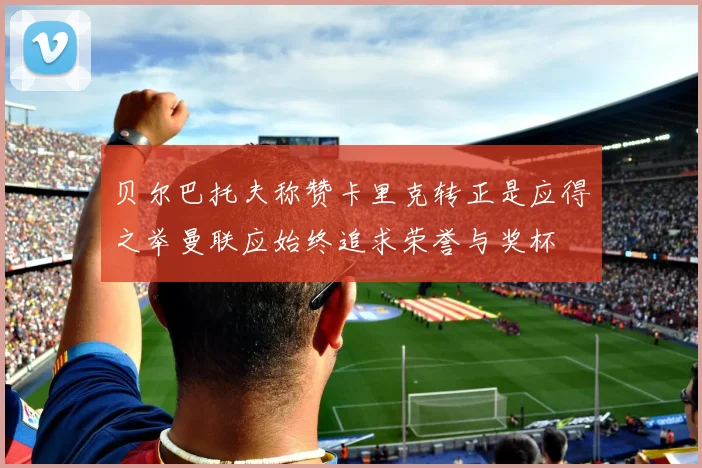 贝尔巴托夫称赞卡里克转正是应得之举曼联应始终追求荣誉与奖杯