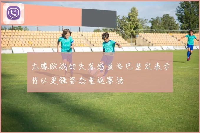 无缘欧战的失落感查洛巴坚定表示将以更强姿态重返赛场