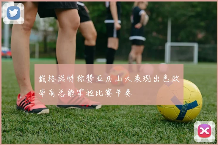 戴格诺特称赞亚历山大表现出色效率高总能掌控比赛节奏