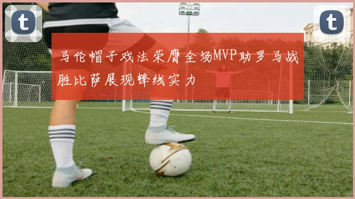马伦帽子戏法荣膺全场MVP助罗马战胜比萨展现锋线实力