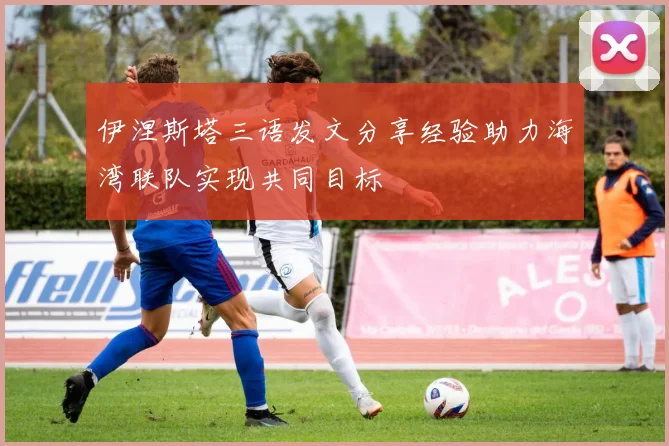 伊涅斯塔三语发文分享经验助力海湾联队实现共同目标