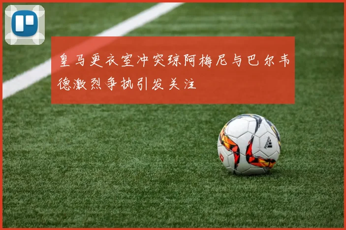 皇马更衣室冲突琼阿梅尼与巴尔韦德激烈争执引发关注