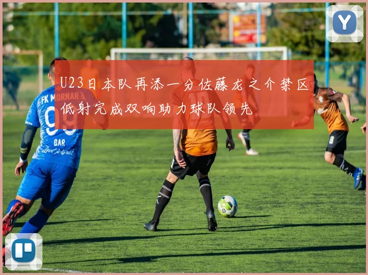 U23日本队再添一分佐藤龙之介禁区低射完成双响助力球队领先