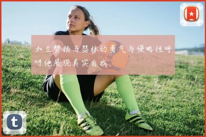 加兰赞扬马瑟林的勇气与侵略性呼吁他展现真实自我