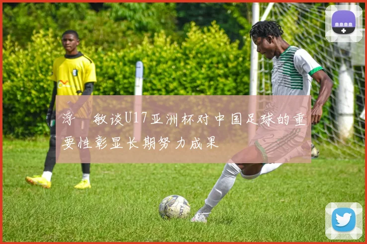 浮嶋敏谈U17亚洲杯对中国足球的重要性彰显长期努力成果