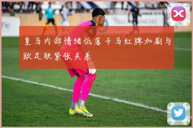 皇马内部情绪低落卡马红牌加剧与欧足联紧张关系