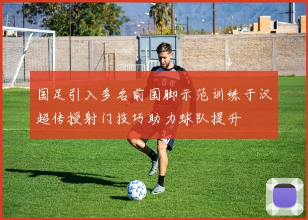国足引入多名前国脚示范训练于汉超传授射门技巧助力球队提升