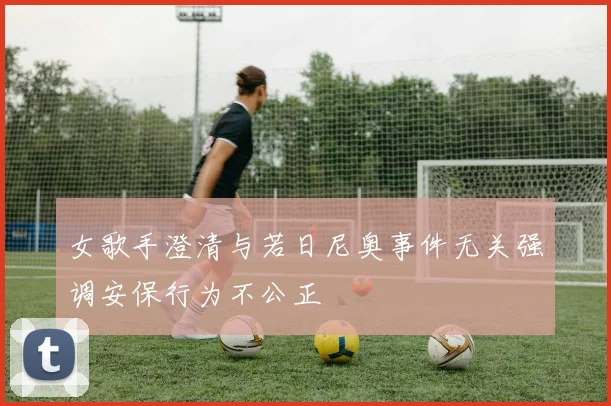 女歌手澄清与若日尼奥事件无关强调安保行为不公正