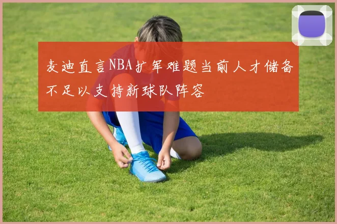 麦迪直言NBA扩军难题当前人才储备不足以支持新球队阵容