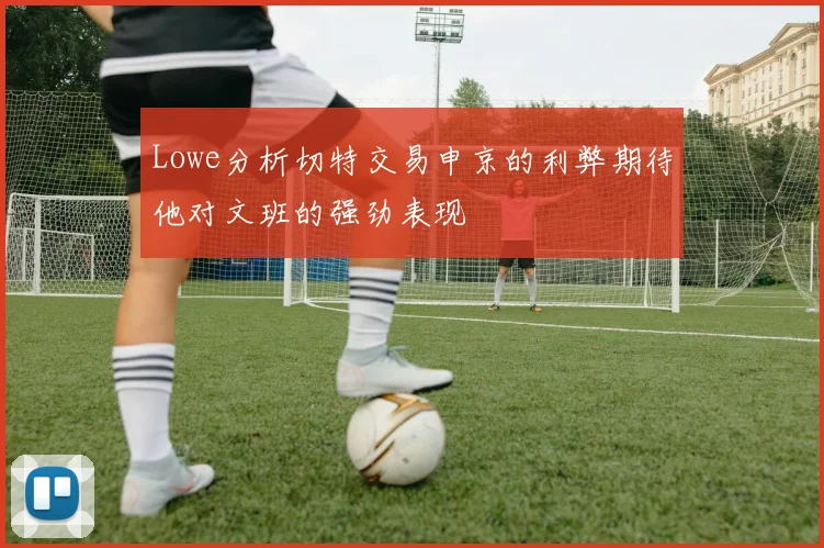 Lowe分析切特交易申京的利弊期待他对文班的强劲表现